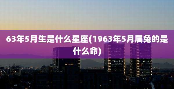 63年5月生是什么星座(1963年5月属兔的是什么命)