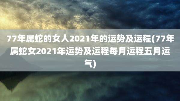 77年属蛇的女人2021年的运势及运程(77年属蛇女2021年运势及运程每月运程五月运气)