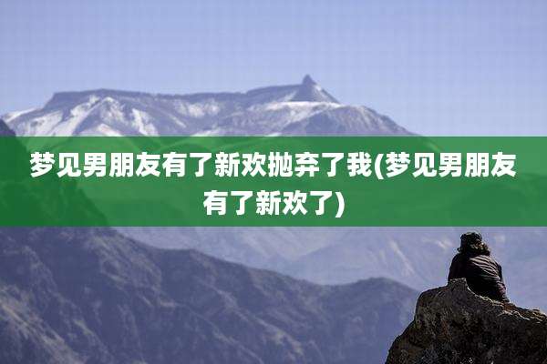 梦见男朋友有了新欢抛弃了我(梦见男朋友有了新欢了)