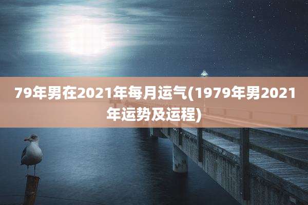 79年男在2021年每月运气(1979年男2021年运势及运程)