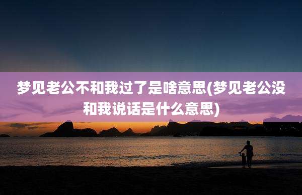 梦见老公不和我过了是啥意思(梦见老公没和我说话是什么意思)