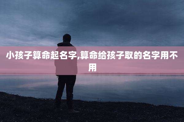 小孩子算命起名字,算命给孩子取的名字用不用