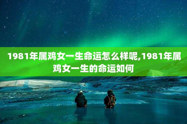 1981年属鸡女一生命运怎么样呢,1981年属鸡女一生的命运如何