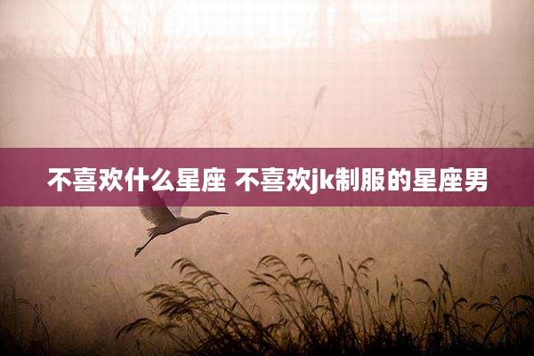 不喜欢什么星座 不喜欢jk制服的星座男