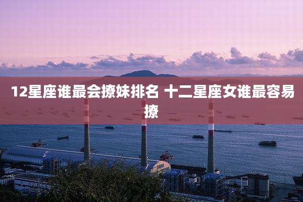 12星座谁最会撩妹排名 十二星座女谁最容易撩