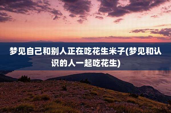 梦见自己和别人正在吃花生米子(梦见和认识的人一起吃花生)
