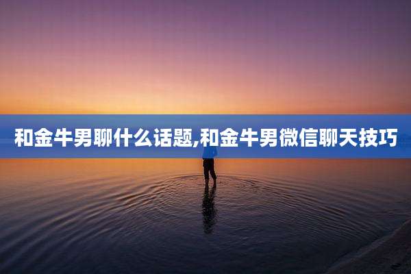 和金牛男聊什么话题,和金牛男微信聊天技巧