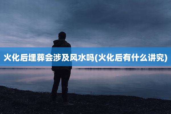 火化后埋葬会涉及风水吗(火化后有什么讲究)
