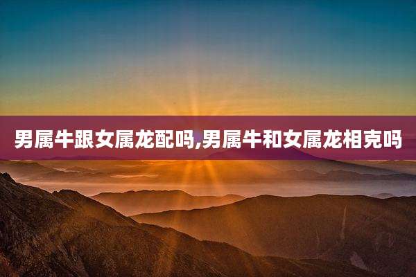 男属牛跟女属龙配吗,男属牛和女属龙相克吗