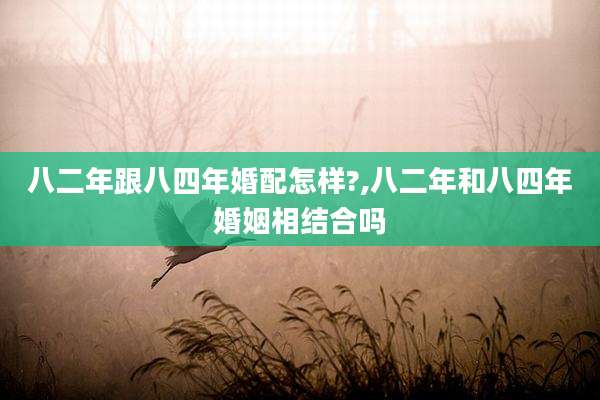八二年跟八四年婚配怎样?,八二年和八四年婚姻相结合吗