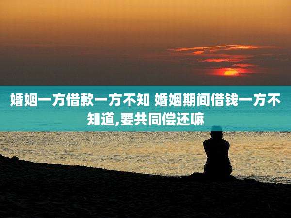 婚姻一方借款一方不知 婚姻期间借钱一方不知道,要共同偿还嘛