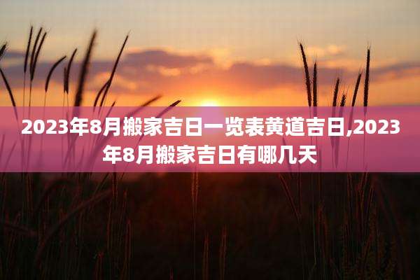 2023年8月搬家吉日一览表黄道吉日,2023年8月搬家吉日有哪几天