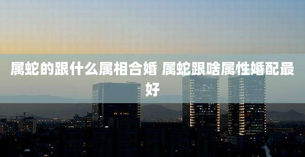 属蛇的跟什么属相合婚 属蛇跟啥属性婚配最好