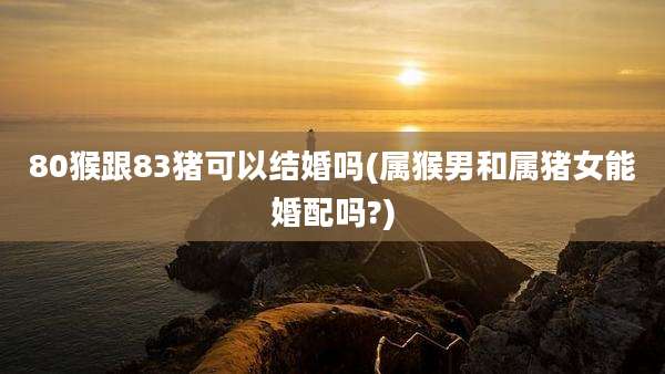 80猴跟83猪可以结婚吗(属猴男和属猪女能婚配吗?)