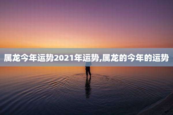 属龙今年运势2021年运势,属龙的今年的运势
