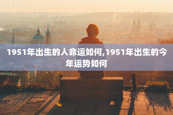 1951年出生的人命运如何,1951年出生的今年运势如何