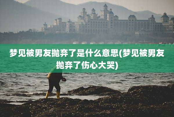 梦见被男友抛弃了是什么意思(梦见被男友抛弃了伤心大哭)