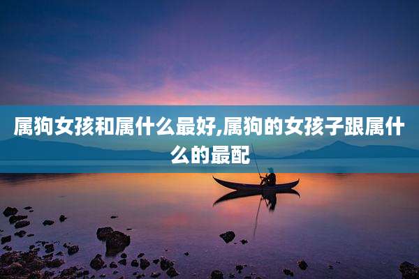 属狗女孩和属什么最好,属狗的女孩子跟属什么的最配