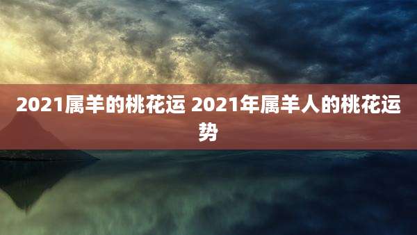 2021属羊的桃花运 2021年属羊人的桃花运势