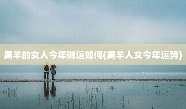 属羊的女人今年财运如何(属羊人女今年运势)
