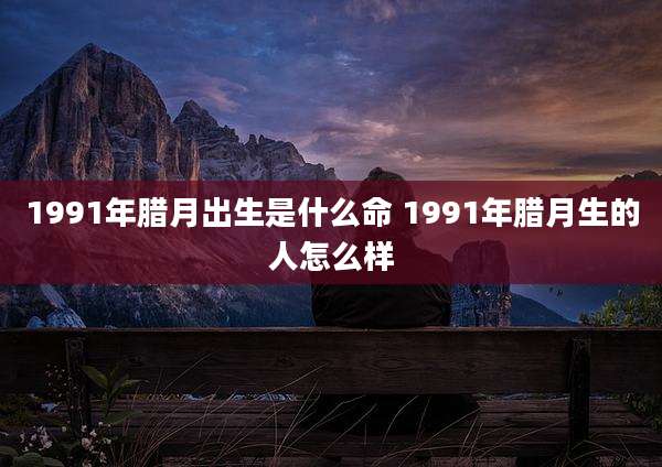 1991年腊月出生是什么命 1991年腊月生的人怎么样
