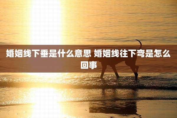 婚姻线下垂是什么意思 婚姻线往下弯是怎么回事