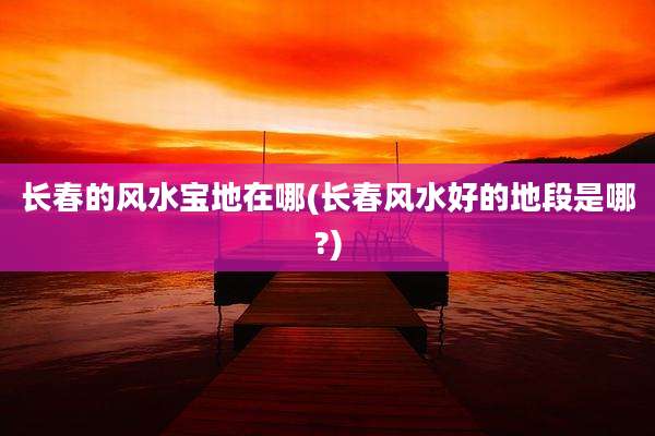 长春的风水宝地在哪(长春风水好的地段是哪?)