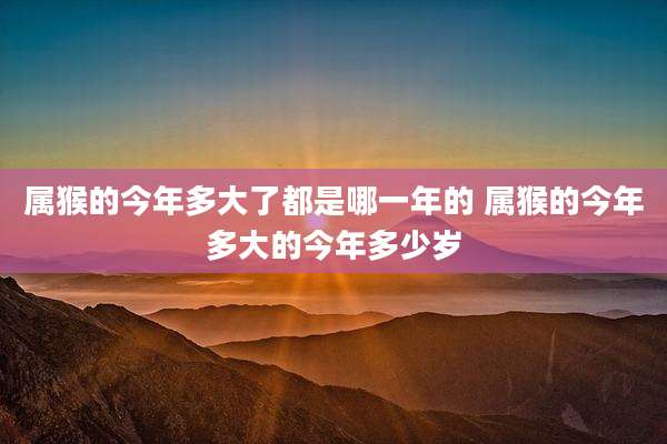 属猴的今年多大了都是哪一年的 属猴的今年多大的今年多少岁