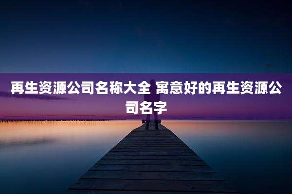 再生资源公司名称大全 寓意好的再生资源公司名字