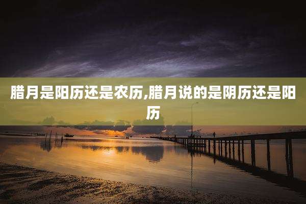 腊月是阳历还是农历,腊月说的是阴历还是阳历