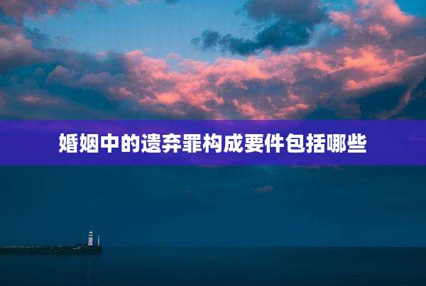 婚姻中的遗弃罪构成要件包括哪些