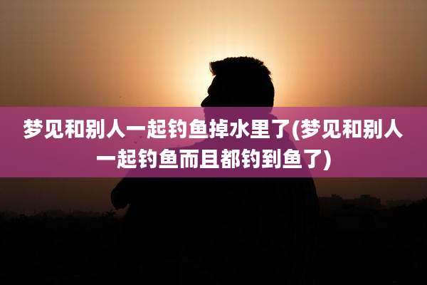 梦见和别人一起钓鱼掉水里了(梦见和别人一起钓鱼而且都钓到鱼了)
