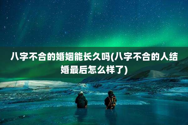 八字不合的婚姻能长久吗(八字不合的人结婚最后怎么样了)
