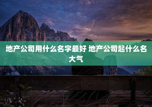 地产公司用什么名字最好 地产公司起什么名大气