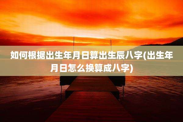 如何根据出生年月日算出生辰八字(出生年月日怎么换算成八字)