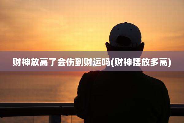 财神放高了会伤到财运吗(财神摆放多高)