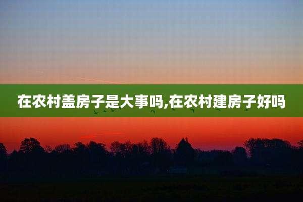 在农村盖房子是大事吗,在农村建房子好吗