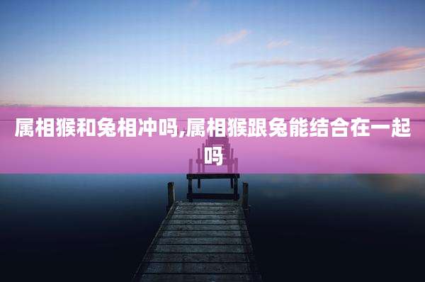 属相猴和兔相冲吗,属相猴跟兔能结合在一起吗