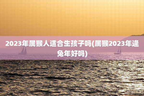 2023年属猴人适合生孩子吗(属猴2023年逄兔年好吗)