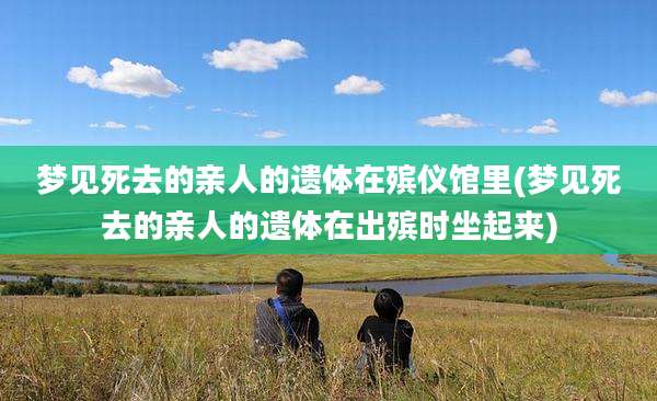 梦见死去的亲人的遗体在殡仪馆里(梦见死去的亲人的遗体在出殡时坐起来)