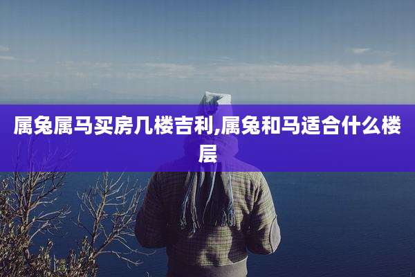 属兔属马买房几楼吉利,属兔和马适合什么楼层