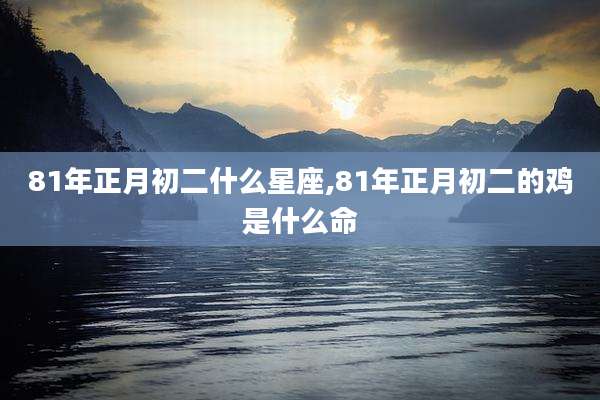81年正月初二什么星座,81年正月初二的鸡是什么命
