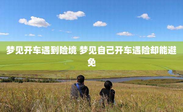 梦见开车遇到险境 梦见自己开车遇险却能避免