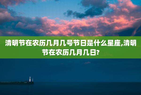 清明节在农历几月几号节日是什么星座,清明节在农历几月几日?