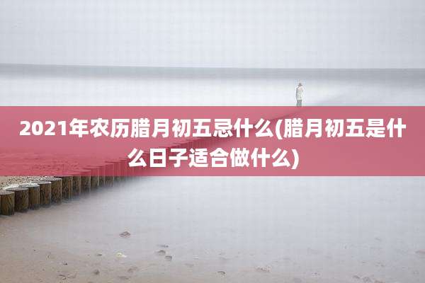 2021年农历腊月初五忌什么(腊月初五是什么日子适合做什么)