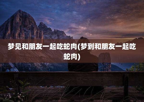 梦见和朋友一起吃蛇肉(梦到和朋友一起吃蛇肉)