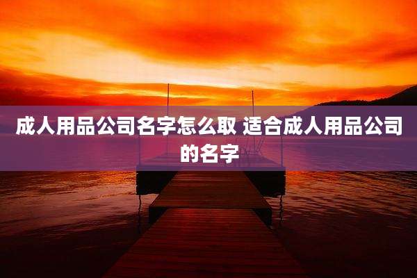 成人用品公司名字怎么取 适合成人用品公司的名字