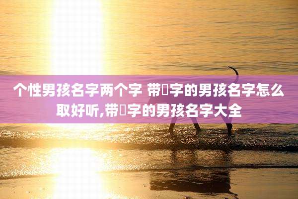 个性男孩名字两个字 带堃字的男孩名字怎么取好听,带堃字的男孩名字大全