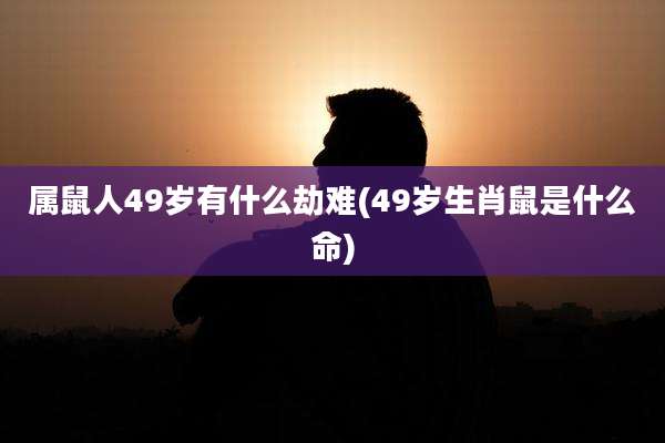 属鼠人49岁有什么劫难(49岁生肖鼠是什么命)