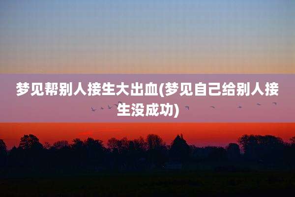 梦见帮别人接生大出血(梦见自己给别人接生没成功)